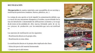 REUTILIZACIÓN 
•Recuperación de cuantos materiales sean susceptibles de un reciclaje y 
reutilización posteriores (maderas, hierros, plásticos, etc..) 
La ventaja de esta opción es la de impedir la contaminación debido a qu 
e a través de este mecanismo desaparece el residuo, reconvirtiendo las ta 
reas de demolición o desmontado de edificaciones existentes y la recogi 
da de restos en las unidades de obra nuevas, formando parte de un nu 
evo proceso de producción con los materiales que van a ser reutilizad 
os. 
Las opciones de reutilización son las siguientes: 
‐ Reutilización directa en la propia obra. 
‐ Reutilización en otras obras. 
La reutilización directa en la propia obra implicaría dos fases: 
‐ Selección previa del material desmontado. 
‐ Limpieza previa del mismo. 
 