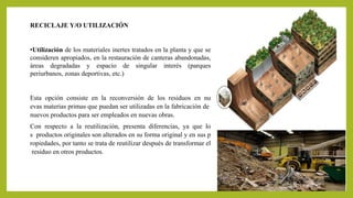 RECICLAJE Y/O UTILIZACIÓN 
•Utilización de los materiales inertes tratados en la planta y que se 
consideren apropiados, en la restauración de canteras abandonadas, 
áreas degradadas y espacio de singular interés (parques 
periurbanos, zonas deportivas, etc.) 
Esta opción consiste en la reconversión de los residuos en nu 
evas materias primas que puedan ser utilizadas en la fabricación de 
nuevos productos para ser empleados en nuevas obras. 
Con respecto a la reutilización, presenta diferencias, ya que lo 
s productos originales son alterados en su forma original y en sus p 
ropiedades, por tanto se trata de reutilizar después de transformar el 
residuo en otros productos. 
 