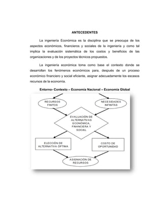 ANTECEDENTES 
La ingeniería Económica es la disciplina que se preocupa de los aspectos económicos, financieros y sociales de la ingeniería y como tal implica la evaluación sistemática de los costos y beneficios de las organizaciones y de los proyectos técnicos propuestos. 
La ingeniería económica toma como base el contexto donde se desarrollan los fenómenos económicos para, después de un proceso económico financiero y social eficiente, asignar adecuadamente los escasos recursos de la economía. 
Entorno- Contexto – Economía Nacional – Economía Global 
 