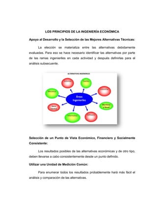 LOS PRINCIPIOS DE LA INGENIERÍA ECONÓMICA 
Apoyo al Desarrollo y la Selección de las Mejores Alternativas Técnicas: 
La elección se materializa entre las alternativas debidamente evaluadas. Para eso se hace necesario identificar las alternativas por parte de las ramas ingenieriles en cada actividad y después definirlas para el análisis subsecuente. 
Selección de un Punto de Vista Económico, Financiero y Socialmente Consistente: 
Los resultados posibles de las alternativas económicas y de otro tipo, deben llevarse a cabo consistentemente desde un punto definido. 
Utilizar una Unidad de Medición Común: 
Para enumerar todos los resultados probablemente hará más fácil el análisis y comparación de las alternativas.  