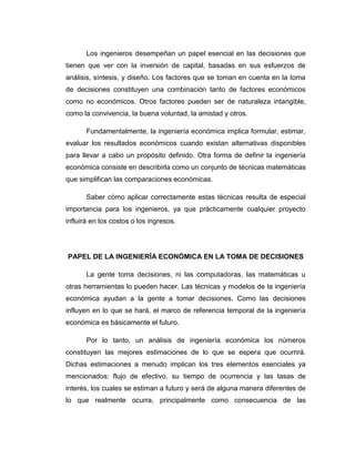 Los ingenieros desempeñan un papel esencial en las decisiones que tienen que ver con la inversión de capital, basadas en sus esfuerzos de análisis, síntesis, y diseño. Los factores que se toman en cuenta en la toma de decisiones constituyen una combinación tanto de factores económicos como no económicos. Otros factores pueden ser de naturaleza intangible, como la convivencia, la buena voluntad, la amistad y otros. 
Fundamentalmente, la ingeniería económica implica formular, estimar, evaluar los resultados económicos cuando existan alternativas disponibles para llevar a cabo un propósito definido. Otra forma de definir la ingeniería económica consiste en describirla como un conjunto de técnicas matemáticas que simplifican las comparaciones económicas. 
Saber cómo aplicar correctamente estas técnicas resulta de especial importancia para los ingenieros, ya que prácticamente cualquier proyecto influirá en los costos o los ingresos. 
PAPEL DE LA INGENIERÍA ECONÓMICA EN LA TOMA DE DECISIONES 
La gente toma decisiones, ni las computadoras, las matemáticas u otras herramientas lo pueden hacer. Las técnicas y modelos de la ingeniería económica ayudan a la gente a tomar decisiones. Como las decisiones influyen en lo que se hará, el marco de referencia temporal de la ingeniería económica es básicamente el futuro. 
Por lo tanto, un análisis de ingeniería económica los números constituyen las mejores estimaciones de lo que se espera que ocurrirá. Dichas estimaciones a menudo implican los tres elementos esenciales ya mencionados: flujo de efectivo, su tiempo de ocurrencia y las tasas de interés, los cuales se estiman a futuro y será de alguna manera diferentes de lo que realmente ocurra, principalmente como consecuencia de las  