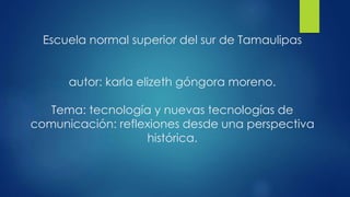 Escuela normal superior del sur de Tamaulipas
autor: karla elizeth góngora moreno.
Tema: tecnología y nuevas tecnologías de
comunicación: reflexiones desde una perspectiva
histórica.
 