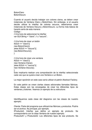 BotonClaro
BotonOscuro
Cuando el usuario decida trabajar con colores claros, se deben crear
instancias de Ventana Clara y BotonClaro. Sin embargo, si el usuario
decide utilizar la interfaz de colores oscuros, deberíamos crear
instancias de Ventana Oscura y BotonOscuro. La forma más básica de
hacerlo sería de esta manera:
Código :
// A la hora de seleccionar la interfaz
var GUI:String = "clara"; // u "oscura";
// A la hora de crear un botón
if(GUI == "clara"){
new BotonClaro();
}else if(GUI == "oscura"){
new BotonOscuro();
}
// A la hora de crear una ventana
if(GUI == "clara"){
new Ventana Clara();
}else if(GUI == "oscura"){
new Ventana Oscura();
}
Esto implicaría realizar una comprobación de la interfaz seleccionada
cada vez que se quiera crear una Ventana o un Boton.
La mejor opciónón en este caso sería utilizar el patrón Abstract Factory.
En este patrón se crean ciertas clases adicionales llamadas fábricas.
Estas clases son las encargadas de crear los diferentes tipos de
ventanas y botones. Veamos un ejemplo de su estructura:
Identifiquemos cada clase del diagrama con las clases de nuestro
ejemplo:
Cliente: Parte del programa que utilizará las fábricas y productos. Podría
ser el archivo .fla principal, por ejemplo.
IProductoA: Interfaz que define un ejemplo de producto. Se
correspondería con la clase Ventana de nuestro ejemplo.
ProductoA1 y ProductoA2: Los diferentes tipos de ese producto. Se
 