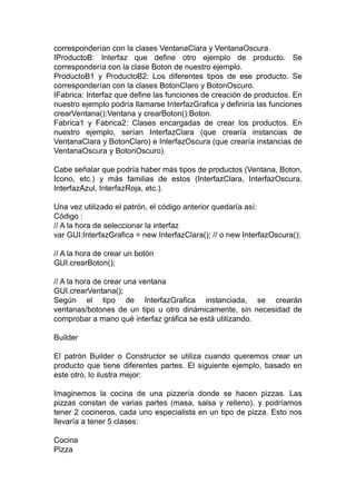 corresponderían con la clases VentanaClara y VentanaOscura.
IProductoB: Interfaz que define otro ejemplo de producto. Se
correspondería con la clase Boton de nuestro ejemplo.
ProductoB1 y ProductoB2: Los diferentes tipos de ese producto. Se
corresponderían con la clases BotonClaro y BotonOscuro.
IFabrica: Interfaz que define las funciones de creación de productos. En
nuestro ejemplo podría llamarse InterfazGrafica y definiría las funciones
crearVentana():Ventana y crearBoton():Boton.
Fabrica1 y Fabrica2: Clases encargadas de crear los productos. En
nuestro ejemplo, serían InterfazClara (que crearía instancias de
VentanaClara y BotonClaro) e InterfazOscura (que crearía instancias de
VentanaOscura y BotonOscuro).
Cabe señalar que podría haber más tipos de productos (Ventana, Boton,
Icono, etc.) y más familias de estos (InterfazClara, InterfazOscura,
InterfazAzul, InterfazRoja, etc.).
Una vez utilizado el patrón, el código anterior quedaría así:
Código :
// A la hora de seleccionar la interfaz
var GUI:InterfazGrafica = new InterfazClara(); // o new InterfazOscura();
// A la hora de crear un botón
GUI.crearBoton();
// A la hora de crear una ventana
GUI.crearVentana();
Según el tipo de InterfazGrafica instanciada, se crearán
ventanas/botones de un tipo u otro dinámicamente, sin necesidad de
comprobar a mano qué interfaz gráfica se está utilizando.
Builder
El patrón Builder o Constructor se utiliza cuando queremos crear un
producto que tiene diferentes partes. El siguiente ejemplo, basado en
este otro, lo ilustra mejor:
Imaginemos la cocina de una pizzería donde se hacen pizzas. Las
pizzas constan de varias partes (masa, salsa y relleno), y podríamos
tener 2 cocineros, cada uno especialista en un tipo de pizza. Esto nos
llevaría a tener 5 clases:
Cocina
Pizza
 