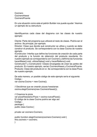 Cocinero
CocineroHawai
CocineroPicante
En una situación como esta el patrón Builder nos puede ayudar. Veamos
un ejemplo de su estructura:
Identifiquemos cada clase del diagrama con las clases de nuestro
ejemplo:
Cliente: Parte del programa que utilizará el resto de clases. Podría ser el
archivo .fla principal, por ejemplo.
Director: Clase que decide qué constructor se utiliza y cuando se debe
construir el producto. Se correspondería con la clase Cocina de nuestro
ejemplo.
IConstructor: Interfaz que define las funciones de creación de cada parte
del producto y la función de obtención del producto resultante. En
nuestro ejemplo se correspondería con Cocinero y definiría las funciones
hacerMasa():void, utilizarSalsa():void y hacerRelleno():void.
Constructor1 y Constructor2: Clases encargadas de crear las partes del
producto. En nuestro ejemplo, serían CocineroHawai y CocineroPicante.
Producto: Clase del producto en sí. Se correspondería con la clase Pizza
de nuestro ejemplo.
De esta manera, un posible código de este ejemplo sería el siguiente:
Código :
var cocina:Cocina = new Cocina();
// Decidimos que se crearán pizzas hawaianas
cocina.elegirCocinero(new CocineroHawai());
// Creamos la pizza
var pizzaHawaiana:Pizza = cocina.nuevaPizza();
El código de la clase Cocina podría ser algo así:
Código :
package {
public class Cocina {
private var cocinero:Cocinero;
public function elegirCocinero(cocinero:Cocinero):void {
this.cocinero = cocinero;
}
 