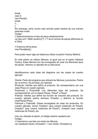 break;
case 3:
new PiezaI();
break;
// ...
}
Sin embargo, sería mucho más sencillo poder hacerlo de una manera
parecida a esta:
Código :
// Seleccionaríamos el tipo de pieza aleatoriamente
var tipo:uint = Math.random()*7; // 7 es el número de piezas diferentes en
el Tetris
// Creamos dicha pieza
new Pieza[tipo]();
Para poder hacer algo así debemos utilizar el patrón Factory Method.
En este patrón se utilizan fábricas, al igual que en el patrón Abstract
Factory. Estas fábricas son las encargadas de crear los diferentes tipos
de piezas. Veamos un ejemplo de su estructura:
Identifiquemos cada clase del diagrama con las clases de nuestro
ejemplo:
Cliente: Parte del programa que utilizará las fábricas y productos. Podría
ser el archivo .fla principal, por ejemplo.
IProducto: Interfaz que define el producto. Se correspondería con una
clase Pieza en nuestro ejemplo.
ProductoA y ProductoB: Los diferentes tipos del producto. Se
corresponderían con la clases PiezaL, PiezaT y PiezaI.
IFabrica: Interfaz que define las función de creación del producto. En
nuestro ejemplo podría llamarse ICreador y definiría la función
crearPieza():Pieza.
FabricaA y FabricaB: Clases encargadas de crear los productos. En
nuestro ejemplo, serían CreadorL (que crearía instancias de PiezaI),
CreadorT (que crearía instancias de PiezaT), CreadorI (que crearía
instancias de PiezaI), etc.
Una vez utilizado el patrón, el código anterior quedaría así:
Código :
// Crearíamos una lista con todas las fábricas
var creadores:Vector.<ICreador> = new Vector.<ICreador>();
 