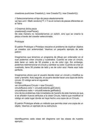 creadores.push(new CreadorL(), new CreadorT(), new CreadorI());
// Seleccionaríamos el tipo de pieza aleatoriamente
var tipo:uint = Math.random()*7; // 7 es el número de piezas diferentes en
el Tetris
// Creamos dicha pieza
creadores[i].crearPieza();
De esta manera no necesitaríamos un switch, sino que se crearía la
pieza a través del creador seleccionado.
Prototype
El patrón Prototype o Prototipo resuelve el problema de duplicar objetos
ya creados con anterioridad. Veamos un pequeño ejemplo de este
patrón:
Imaginemos que tenemos un programa de dibujo por ordenador en el
cual podemos crear círculos y cuadrados. Cuando se crea un círculo,
éste tiene un radio de 50 píxeles y es de color rojo. Sin embargo,
podemos redimensionar el círculo y cambiar su color. Cuando se crea un
cuadrado, tiene 50 píxeles de lado y es de color azul. Hasta aquí todo
perfecto.
Imaginemos ahora que el usuario decide crear un círculo y modifica su
color y tamaño. Acto seguido, el usuario decide hacer una copia de dicho
círculo. El código sería el siguiente:
Código :
var circuloNuevo:Circulo = new Circulo();
circuloNuevo.color = circuloExistente.getColor();
circuloNuevo.radio = circuloExistente.getRadio();
Uno de los problemas más inmediatos de hacerlo de esta manera es que,
si se añaden nuevos atributos a la clase Circulo, habría que modificar el
código en cada lugar donde se haya hecho una copia de un Circulo.
El patrón Prototype añade un método que permita crear una copia de un
objeto. Veamos un ejemplo de su estructura:
Identifiquemos cada clase del diagrama con las clases de nuestro
ejemplo:
 
