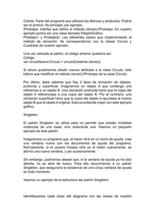 Cliente: Parte del programa que utilizará las fábricas y productos. Podría
ser el archivo .fla principal, por ejemplo.
IPrototipo: Interfaz que define el método clonar():IPrototipo. En nuestro
ejemplo podría ser una clase llamada IObjetoGrafico.
Prototipo1 y Prototipo2: Las diferentes clases que implementarán el
método de clonación. Se corresponderían con la clases Circulo y
Cuadrado de nuestro ejemplo.
Una vez utilizado el patrón, el código anterior quedaría así:
Código :
var circuloNuevo:Circulo = circuloExistente.clonar();
Si ahora quisiéramos añadir nuevos atributos a la clase Circulo, sólo
habría que modificar el método clonar():IPrototipo de la clase Circulo.
Por último, debe saberse que hay 2 tipos de clonación de objetos:
profunda y superficial. Imaginemos un objeto A que contenga una
referencia a un objeto B. Una clonación profunda haría que la copia del
objeto A referenciase a una copia del objeto B. Por el contrario, una
clonación superficial haría que la copia del objeto A apuntase al mismo
objeto B que el objeto A original. Esto se entiende mejor con este ejemplo
gráfico.
Singleton
El patrón Singleton se utiliza para no permitir que existan múltiples
instancias de una clase, sino solamente una. Veamos un pequeño
ejemplo de este patrón:
Imaginemos un programa que, al hacer click en un icono de ayuda, cree
una ventana nueva con los documentos de ayuda del programa.
Normalmente, si el usuario hiciese click en el botón nuevamente, se
abriría una nueva ventana, y así sucesivamente.
Sin embargo, podríamos desear que, si la ventana de ayuda ya ha sido
abierta, no se abra de nuevo. Para ello recurriríamos a un patrón
Singleton, que aseguraría la existencia de una única ventana de ayuda
en todo momento.
Veamos un ejemplo de la estructura del patrón Singleton:
Identifiquemos cada clase del diagrama con las clases de nuestro
 