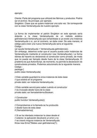 ejemplo:
Cliente: Parte del programa que utilizará las fábricas y productos. Podría
ser el archivo .fla principal, por ejemplo.
Singleton: Clase que se quiere instanciar una sola vez. Se corresponde
con la clase VentanaAyuda de nuestro ejemplo.
La forma de implementar el patrón Singleton en este ejemplo sería
dotando a la clase VentanaAyuda de un método estático
getInstancia():VentanaAyuda que comprobase si ya existe una instancia
VentanaAyuda o si, por el contrario, se debe crear. De esta manera, el
código para crear una nueva VentanaAyuda sería el siguiente:
Código :
var ayuda:VentanaAyuda = VentanaAyuda.getInstancia();
Sin embargo, debemos evitar que el usuario pueda crear instancias de
VentanaAyuda mediante el constructor new VentanaAyuda(). La forma
idónea de hacerlo es declarando el constructor como privado, de modo
que no pueda ser llamado desde fuera de la clase VentanaAyuda. El
problema es que ActionScript, de momento, no permite la declaración de
constructores privados. Podemos solucionarlo de la siguiente manera:
Código :
package {
public class VentanaAyuda{
// Esta variable guardará la única instancia de ésta clase
// que existirá en el programa
private static var instancia:VentanaAyuda;
// Ésta variable servirá para saber cuándo el constructor
// es invocado desde fuera de la clase
private static var llamadaInterna:Boolean;
// Constructor
public function VentanaAyuda(){
// Comprobamos si la llamada se ha producido
// desde fuera de esta clase
if (!llamadaInterna){
// Si se ha intentado instanciar la clase desde el
// exterior, la aplicación devolverá un error y no
// se creará ninguna instancia de VentanaAyuda.
throw new Error("Debes usar getInstancia()");
 