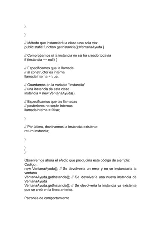 }
}
// Método que instanciará la clase una sola vez
public static function getInstancia():VentanaAyuda {
// Comprobamos si la instancia no se ha creado todavía
if (instancia == null) {
// Especificamos que la llamada
// al constructor es interna
llamadaInterna = true;
// Guardamos en la variable "instancia"
// una instancia de esta clase
instancia = new VentanaAyuda();
// Especificamos que las llamadas
// posteriores no serán internas
llamadaInterna = false;
}
// Por último, devolvemos la instancia existente
return instancia;
}
}
}
Observemos ahora el efecto que produciría este código de ejemplo:
Código :
new VentanaAyuda(); // Se devolvería un error y no se instanciaría la
ventana
VentanaAyuda.getInstancia(); // Se devolvería una nueva instancia de
VentanaAyuda
VentanaAyuda.getInstancia(); // Se devolvería la instancia ya existente
que se creó en la linea anterior.
Patrones de comportamiento
 