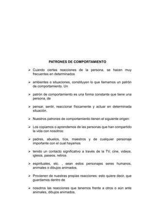 PATRONES DE COMPORTAMIENTO
 Cuando ciertas reacciones de la persona, se hacen muy
frecuentes en determinados
 ambientes o situaciones, constituyen lo que llamamos un patrón
de comportamiento. Un
 patrón de comportamiento es una forma constante que tiene una
persona, de
 pensar, sentir, reaccionar físicamente y actuar en determinada
situación.
 Nuestros patrones de comportamiento tienen el siguiente origen:
 Los copiamos o aprendemos de las personas que han compartido
la vida con nosotros:
 padres, abuelos, tíos, maestros y de cualquier personaje
importante con el cual hayamos
 tenido un contacto significativo a través de la TV, cine, videos,
iglesia, paseos, retiros
 espirituales, etc. , sean estos personajes seres humanos,
animales o dibujos animados.
 Provienen de nuestras propias reacciones: esto quiere decir, que
guardamos dentro de
 nosotros las reacciones que tenemos frente a otros o aún ante
animales, dibujos animados,
 