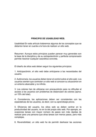 PRINCIPIO DE USABILIDAD WEB.
Usabilidad En este artículo trataremos algunos de los conceptos que se
deberíen tener en cuenta a la hora de realizar un sitio web.
Resumen: Aunque estos principios pueden parecer muy generales son
la base de la disciplina y de su extrapolaciónón y perfecta comprensaón
permite resolver cualquier casoíética concreta.
El diseño de sitios web deben seguir los siguientes principios:
1. Anticipaciónón, el sitio web debe anticiparse a las necesidades del
usuario.
2. Autónomaía, los usuarios deben tener el control sobre el sitio web. Los
usuarios sienten que controlan un sitio web si conocen su situaciónón en
un entorno abarcable y no infinito.
3. Los colores han de utilizarse con precauciónón para no dificultar el
acceso a los usuarios con problemas de distanciaón de colores (aprox.
un 15% del total).
4. Consistencia, las aplicaciones deben ser consistentes con las
expectativas de los usuarios, es decir, con su aprendizaje previo.
5. Eficiencia del usuario, los sitios web se deben centrar en la
productividad del usuario, no en la del propio sitio web. Por ejemplo, en
ocasiones tareas con mayor número de pasos son más rápidas de
realizar para una persona que otras tareas con menos pasos, pero más
complejas.
6. Reversibilidad, un sitio web ha de permitir deshacer las acciones
 