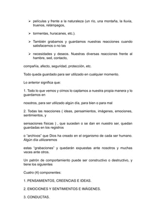  películas y frente a la naturaleza (un río, una montaña, la lluvia,
truenos, relámpagos,
 tormentas, huracanes, etc.).
 También grabamos y guardamos nuestras reacciones cuando
satisfacemos o no las
 necesidades y deseos. Nuestras diversas reacciones frente al
hambre, sed, contacto,
compañía, afecto, seguridad, protección, etc.
Todo queda guardado para ser utilizado en cualquier momento.
Lo anterior significa que:
1. Todo lo que vemos y oímos lo captamos a nuestra propia manera y lo
guardamos en
nosotros, para ser utilizado algún día, para bien o para mal
2. Todas las reacciones ( ideas, pensamientos, imágenes, emociones,
sentimientos, y
sensaciones físicas ) , que suceden o se dan en nuestro ser, quedan
guardadas en los registros
o “archivos” que Dios ha creado en el organismo de cada ser humano.
Algún día utilizaremos
estas “grabaciones” y quedarán expuestas ante nosotros y muchas
veces ante otros.
Un patrón de comportamiento puede ser constructivo o destructivo, y
tiene los siguientes
Cuatro (4) componentes:
1. PENSAMIENTOS, CREENCIAS E IDEAS.
2. EMOCIONES Y SENTIMIENTOS E IMÁGENES.
3. CONDUCTAS.
 