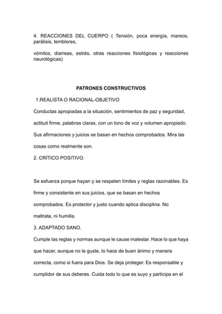 4. REACCIONES DEL CUERPO ( Tensión, poca energía, mareos,
parálisis, temblores,
vómitos, diarreas, estrés, otras reacciones fisiológicas y reacciones
neurológicas)
PATRONES CONSTRUCTIVOS
1.REALISTA O RACIONAL-OBJETIVO
Conductas apropiadas a la situación, sentimientos de paz y seguridad,
actitud firme, palabras claras, con un tono de voz y volumen apropiado.
Sus afirmaciones y juicios se basan en hechos comprobados. Mira las
cosas como realmente son.
2. CRÍTICO POSITIVO.
Se esfuerza porque hayan y se respeten límites y reglas razonables. Es
firme y consistente en sus juicios, que se basan en hechos
comprobados. Es protector y justo cuando aplica disciplina. No
maltrata, ni humilla.
3. ADAPTADO SANO.
Cumple las reglas y normas aunque le cause malestar. Hace lo que haya
que hacer, aunque no le guste, lo hace de buen ánimo y manera
correcta, como si fuera para Dios. Se deja proteger. Es responsable y
cumplidor de sus deberes. Cuida todo lo que es suyo y participa en el
 
