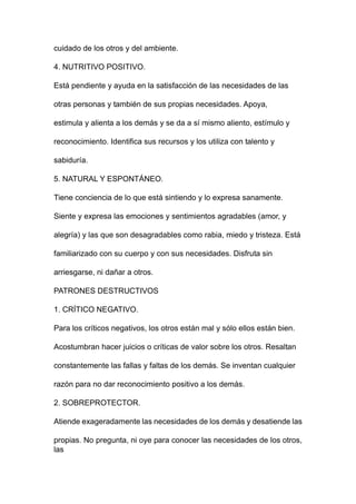 cuidado de los otros y del ambiente.
4. NUTRITIVO POSITIVO.
Está pendiente y ayuda en la satisfacción de las necesidades de las
otras personas y también de sus propias necesidades. Apoya,
estimula y alienta a los demás y se da a sí mismo aliento, estímulo y
reconocimiento. Identifica sus recursos y los utiliza con talento y
sabiduría.
5. NATURAL Y ESPONTÁNEO.
Tiene conciencia de lo que está sintiendo y lo expresa sanamente.
Siente y expresa las emociones y sentimientos agradables (amor, y
alegría) y las que son desagradables como rabia, miedo y tristeza. Está
familiarizado con su cuerpo y con sus necesidades. Disfruta sin
arriesgarse, ni dañar a otros.
PATRONES DESTRUCTIVOS
1. CRÍTICO NEGATIVO.
Para los críticos negativos, los otros están mal y sólo ellos están bien.
Acostumbran hacer juicios o críticas de valor sobre los otros. Resaltan
constantemente las fallas y faltas de los demás. Se inventan cualquier
razón para no dar reconocimiento positivo a los demás.
2. SOBREPROTECTOR.
Atiende exageradamente las necesidades de los demás y desatiende las
propias. No pregunta, ni oye para conocer las necesidades de los otros,
las
 
