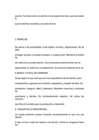 asume. Funciona como un adivino o una especie de dios, que cree saber
lo
que los demás necesitan y se jacta de eso.
3. REBELDE.
Se opone a las autoridades, a las reglas, normas y regulaciones. No se
deja
proteger, porque no acepta consejos, ni sugerencias. Mantiene la actitud
de
ser sabio de su propia opinión. Sus conductas predominantes son la
agresividad, la violencia y el aislamiento. Su emoción preferida es la ira.
4 SERVIL O FÁCIL DE DOMINAR
Actúa según lo que cree que son las expectativas de los demás, para
complacerles y ganarse así el afecto, aceptación y respeto de ellos. Es
asustadizo, inseguro, débil y depresivo. Mantiene creencias y actitudes
de
pesimismo y derrota. Es constantemente negativo. No utiliza los
recursos
que Dios le ha dado para su protección y desarrollo
5. VENGATIVO O RENCOROSO.
Le cuesta perdonar porque recuerda constantemente lo que una vez
alguien
le dijo, le hizo o dejó de hacerle o de decirle. Cultiva la venganza hacia
los
 