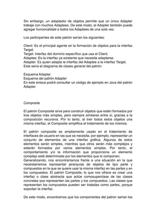 Sin embargo, un adaptador de objetos permite que un único Adapter
trabaje con muchos Adaptees. De este modo, el Adapter también puede
agregar funcionalidad a todos los Adaptees de una sola vez.
Los participantes de este patrón serían los siguientes:
Client: Es el principal agente en la formación de objetos para la interfaz
Target.
Target: Interfaz del dominio específico que usa el Client.
Adaptee: Es la interfaz ya existente que necesita adaptarse.
Adapter: Es quien adapta la interfaz del Adaptee a la interfaz Target.
Este sería el diagrama de clases general del patrón:
Esquema Adapter
Esquema del patrón Adapter
En este enlace podrá consultar un código de ejemplo en Java del patrón
Adapter.
Composite
El patrón Composite sirve para construir objetos que estén formados por
tros objetos más simples, pero siempre similares entre sí, gracias a la
composición recursiva. Por lo tanto, al tner todos estos objetos una
misma interfaz, el Composite simplifica el tratamiento de los mismos.
El patrón composite es ampliamente usado en el tratamiento de
interfaces de usuario en las que se necesita, por ejemplo, representar un
conjunto de elementos de una interfaz gráfica. Algunos de estos
elementos serán simples, mientras que otros serán más complejos y
estarán formados por varios elementos simples. Por tanto, el
comportamiento y/o la información que proporciona un elemento
complejo está determinada por los elementos que lo componen.
Generalizando, nos encontraríamos frente a una situación en la que
neceistaríamos representar jerarquías de objetos de tipo parte y
compuestos en la que se quiere usar la misma interfaz en las partes y en
los compuestos. El patrón Composite, lo que nos ofrece es crear una
interfaz o clase abstracta que actúe comosuperclase de las clases
concretas que representan las partes y los compuestos. Las clases que
representan los compuestos pueden ser tratadas como partes, porque
soportan la interfaz.
De este modo, encontramos que los componentes del patrón serían los
 