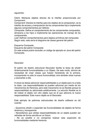 siguientes:
Client: Manipula objetos atravez de la interfaz proporcionada por
Component.
Component: Declara la interfaz para los objetos de la composicion, es la
interfaz de acceso y manipulacion de los componentes hijo e implementa
algunos comportamientos por defecto.
Composite: Define el comportamiento de los componentes compuestos,
almacena a los hijos e implementa las operaciones de manejo de los
componentes.
Leaf: Definen comportamientos para objetos primitivos del compuesto.
Según esto, este sería el diagrama de clases general del patrón:
Esquema Composite
Esquema del patrón Composite
En este enlace podrá consultar un código de ejemplo en Java del patrón
Composite.
Decorator
El patrón de diseño estructural Decorator facilita la tarea de añadir
dinámicamente funcionalidades a un Objeto. De este modo, elimina de
necesidad de crear clases que fuesen heredando de la primera,
incorporando no sólo la nueva funcionalidad, sino también otras nuevas
y asociarlas a ella.
A veces se desea adicionar responsabilidades a un objeto pero no a toda
la clase. Las responsabilidades se pueden adicionar por medio de los
mecanismos de Herencia, pero este mecanismo no es flexible porque la
responsabilidad es adicionada estáticamente. La solución flexible es la
de rodear el objeto con otro objeto que es el que adiciona la nueva
responsabilidad. Este nuevo objeto es el Decorator.
Este ejemplo de patrones estructurales de diseño software es útil
cuando:
- Queremos añadir o expander las funcionalidades de objetos de forma
dinámica y transparente.
- Necesitamos que ciertas responsabilidades de un objeto puedan ser
retiradas de forma sencilla en un futuro.
- No es posible o no compensa realizar esta expansión de
funcionalidades mediante herencia.
 