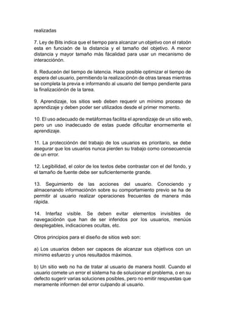 realizadas
7. Ley de Bits indica que el tiempo para alcanzar un objetivo con el ratoón
esta en funciaón de la distancia y el tamaño del objetivo. A menor
distancia y mayor tamaño más fácalidad para usar un mecanismo de
interacciónón.
8. Reduceón del tiempo de latencia. Hace posible optimizar el tiempo de
espera del usuario, permitiendo la realizaciónón de otras tareas mientras
se completa la previa e informando al usuario del tiempo pendiente para
la finalizaciónón de la tarea.
9. Aprendizaje, los sitios web deben requerir un mínimo proceso de
aprendizaje y deben poder ser utilizados desde el primer momento.
10. El uso adecuado de metáformas facilita el aprendizaje de un sitio web,
pero un uso inadecuado de estas puede dificultar enormemente el
aprendizaje.
11. La protecciónón del trabajo de los usuarios es prioritario, se debe
asegurar que los usuarios nunca pierden su trabajo como consecuencia
de un error.
12. Legibilidad, el color de los textos debe contrastar con el del fondo, y
el tamaño de fuente debe ser suficientemente grande.
13. Seguimiento de las acciones del usuario. Conociendo y
almacenando informaciónón sobre su comportamiento previo se ha de
permitir al usuario realizar operaciones frecuentes de manera más
rápida.
14. Interfaz visible. Se deben evitar elementos invisibles de
navegaciónón que han de ser inferidos por los usuarios, menúús
desplegables, indicaciones ocultas, etc.
Otros principios para el diseño de sitios web son:
a) Los usuarios deben ser capaces de alcanzar sus objetivos con un
mínimo esfuerzo y unos resultados máximos.
b) Un sitio web no ha de tratar al usuario de manera hostil. Cuando el
usuario comete un error el sistema ha de solucionar el problema, o en su
defecto sugerir varias soluciones posibles, pero no emitir respuestas que
meramente informen del error culpando al usuario.
 