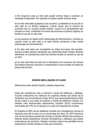 c) En ningúnún caso un sitio web puede venirse abajo o producir un
resultado inesperado. Por ejemplo no deben existir enlaces rotos.
d) Un sitio web debe ajustarse a los usuarios. La libertad en el uso de un
sitio web es un téreino peligroso, cuanto mayor sea el número de
acciones que un usuario pueda realizar, mayor es la probabilidad que
cometa un error. Limitando el número de acciones al público objetivo se
facilita el uso de un sitio web.
e) Los usuarios no deben sufrir sobrecarga de informaciónón. Cuando un
usuario visita un sitio web y no sabe dónde comenzar a leer, existe
sobrecarga de informaciónón.
f) Un sitio web debe ser consistente en todos los pasos del proceso.
Aunque pueda parecer apropiado que diferentes áreas tengan diseños
diferentes, la consistencia entre los diseños facilita al usuario el uso de
un sitio.
g) Un sitio web debe proveer de un feedback a los usuarios, de manera
que éestos siempre conozcan y comprendan lo que sucede en todos los
pasos del proceso.
DISEÑO WEB LÍQUIDO O FLUIDO
Diferencias entre diseño líquido y diseño responsivo
Cada día accedemos más a internet a través de teléfonos y tabletas.
Cuando analizamos las métricas de nuestros clientes del sector de la
hostelería nos encuéntranos (mayo 2012) que aproximadamente el 40%
de las visitas a sus webs se realizan a través de teléfonos móviles. En
clientes más tradicionales observamos (octubre 2012) incrementos
mensuales del 19% en el acceso a su web con dispositivos móviles.
En España el 56% de los teléfonos móviles son Smartphone (somos el
segundo país del mundo con un porcentaje tan alto). En 2015 seremos
uno de los primeros paíseis del mundo en donde habráá más accesos a
internet desde dispositivos móviles (Smartphone y tabletas) que desde
ordenadores de escritorio. Adaptar nuestras webs a las pantallas de los
dispositivos móviles resulta ya más que necesario.
 