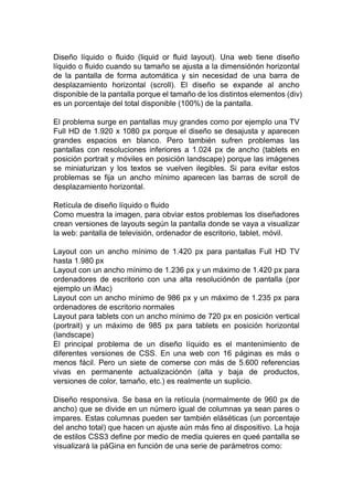 Diseño líquido o fluido (liquid or fluid layout). Una web tiene diseño
líquido o fluido cuando su tamaño se ajusta a la dimensiónón horizontal
de la pantalla de forma automática y sin necesidad de una barra de
desplazamiento horizontal (scroll). El diseño se expande al ancho
disponible de la pantalla porque el tamaño de los distintos elementos (div)
es un porcentaje del total disponible (100%) de la pantalla.
El problema surge en pantallas muy grandes como por ejemplo una TV
Full HD de 1.920 x 1080 px porque el diseño se desajusta y aparecen
grandes espacios en blanco. Pero también sufren problemas las
pantallas con resoluciones inferiores a 1.024 px de ancho (tablets en
posición portrait y móviles en posición landscape) porque las imágenes
se miniaturizan y los textos se vuelven ilegibles. Si para evitar estos
problemas se fija un ancho mínimo aparecen las barras de scroll de
desplazamiento horizontal.
Retícula de diseño líquido o fluido
Como muestra la imagen, para obviar estos problemas los diseñadores
crean versiones de layouts según la pantalla donde se vaya a visualizar
la web: pantalla de televisión, ordenador de escritorio, tablet, móvil.
Layout con un ancho mínimo de 1.420 px para pantallas Full HD TV
hasta 1.980 px
Layout con un ancho mínimo de 1.236 px y un máximo de 1.420 px para
ordenadores de escritorio con una alta resoluciónón de pantalla (por
ejemplo un iMac)
Layout con un ancho mínimo de 986 px y un máximo de 1.235 px para
ordenadores de escritorio normales
Layout para tablets con un ancho mínimo de 720 px en posición vertical
(portrait) y un máximo de 985 px para tablets en posición horizontal
(landscape)
El principal problema de un diseño líquido es el mantenimiento de
diferentes versiones de CSS. En una web con 16 páginas es más o
menos fácil. Pero un siete de comerse con más de 5.600 referencias
vivas en permanente actualizaciónón (alta y baja de productos,
versiones de color, tamaño, etc.) es realmente un suplicio.
Diseño responsiva. Se basa en la retícula (normalmente de 960 px de
ancho) que se divide en un número igual de columnas ya sean pares o
impares. Estas columnas pueden ser también eláséticas (un porcentaje
del ancho total) que hacen un ajuste aún más fino al dispositivo. La hoja
de estilos CSS3 define por medio de media quieres en queé pantalla se
visualizará la páGina en función de una serie de parámetros como:
 