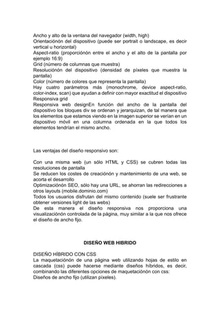 Ancho y alto de la ventana del navegador (width, high)
Orientaciónón del dispositivo (puede ser portrait o landscape, es decir
vertical u horizontal)
Aspect-ratio (proporciónón entre el ancho y el alto de la pantalla por
ejemplo 16:9)
Grid (número de columnas que muestra)
Resoluciónón del dispositivo (densidad de píxeles que muestra la
pantalla)
Color (número de colores que representa la pantalla)
Hay cuatro parámetros más (monochrome, device aspect-ratio,
color-index, scan) que ayudan a definir con mayor exactitud el dispositivo
Responsiva grid
Responsiva web designEn función del ancho de la pantalla del
dispositivo los bloques div se ordenan y jerarquizan, de tal manera que
los elementos que estamos viendo en la imagen superior se verían en un
dispositivo móvil en una columna ordenada en la que todos los
elementos tendrían el mismo ancho.
Las ventajas del diseño responsivo son:
Con una misma web (un sólo HTML y CSS) se cubren todas las
resoluciones de pantalla
Se reducen los costes de creaciónón y mantenimiento de una web, se
acorta el desarrollo
Optimizaciónón SEO, sólo hay una URL, se ahorran las redirecciones a
otros layouts (mobile.dominio.com)
Todos los usuarios disfrutan del mismo contenido (suele ser frustrante
obtener versiones light de las webs)
De esta manera el diseño responsiva nos proporciona una
visualizaciónón controlada de la página, muy similar a la que nos ofrece
el diseño de ancho fijo.
DISEÑO WEB HIBRIDO
DISEÑO HÍBRIDO CON CSS
La maquetaciónón de una página web utilizando hojas de estilo en
cascada (css) puede hacerse mediante diseños híbridos, es decir,
combinando las diferentes opciones de maquetaciónón con css:
Diseños de ancho fijo (utilizan píxeles).
 