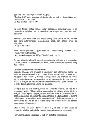 @media screen and (max-width: 490px) {
/*Estilos CSS que adaptan el diseño de tu web a dispositivos con
pantallas de un máximo
De 490 pixeles de ancho */
}
De esta forma, estos estilos serian aplicados exclusivamente a los
dispositivos móviles sin la necesidad de cargar una hoja de estilo
adicional.
También podría utilizarse una media query para cargar un archivo css
solo para determinadas resoluciones, basta con añadir entre las
etiquetas
<Head></head>:
<link rel="stylesheet" type="text/css" media="only screen and
(min-device-width: 300px)
And (max-device-width: 480px)" href="movil.css" />
En este ejemplo, el archivo movil.css solo será utilizado si el dispositivo
que se conecta a la web tiene una resoluciónón a lo ancho de entre 300 y
480 pixeles.
Utilizar medidas de tamaño relativas
Cuando colocas una imagen o cualquier otro elemento puede ser
tentador usar una medida en pixeles. Estas visualizando la web en tu
navegador de escritorio y defines un imagen con una anchura de 700px,
se ve perfectamente, pero puedes no ser consciente de que con ese
ancho la imagen se descuadra en la versión adaptada para móviles de
tu web, debido al menor ancho de pantalla.
Siempre que te sea posible, utiliza una medida relativa, en vez de la
propiedad width: 700px, utiliza porcentajes. Si utilizas width: 50%, la
imagen utilizará para desplegarse el 50% del espacio disponible dentro
de la capa en que se encuentre, reduciéndose o adaptándose el tamaño
de la imagen automáticamente según el tamaño de la pantalla en la que
se visualice. Es una de las técnicas a seguir dentro de lo que se conoce
como responsiva design.
Otra medida útil para definir el ancho y el alto es em, pues es
proporcional al tamaño de la fuente tipográfica que ve el usuario.
Herramientas para visualizar tu web en distintos dispositivos
 