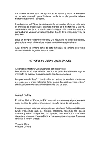 Captura de pantalla de screenflyPara poder validar y visualizar el diseño
de tu web adaptado para distintas resoluciones de pantalla existen
herramientas como screenfly.
Introduciendo la URL de tu página podrás comprobar cómo se ve tu web
en multitud de dispositivos, distintas marcas de Smartphone y tablets.
Junto con el siempre imprescindible Firebug podrás editar los estilos y
comprobar en vivo cómo va quedando el diseño de la versión móvil de tu
sitio web.
Llevo un tiempo utilizando screenfly y el resultado ha sido satisfactorio,
pero existen otras alternativas interesantes como responsinator.
Aquíí termina la primera parte de esta mini-guía, la semana que viene
nos vemos en la segunda y última parte.
PATRONES DE DISEÑO CREACIONALES
Actionscript Masters Otros tutoriales por nestorrente.
Despuésés de la breve introducciónón a los patrones de diseño, llega el
momento de explicar los patrones de diseño creacionales.
Los patrones de diseño creacionales se centran en resolver problemas
acerca de cómo crear instancias de las clases de nuestra aplicaciónón. A
continuaciónón nos centraremos en cada uno de ellos.
Abstract Factory
El patrón Abstract Factory o Fábrica Abstracta resuelve el problema de
crear familias de objetos. Veamos un ejemplo típico de este patrón:
Imaginemos que estamos trabajando con Interfaces Gráficas de Usuario
(GUI). Pensemos que, en nuestro programa, tenemos las clases
Ventana y Botón. Pongamos, por ejemplo, que tenemos 2 interfaces
diferentes: una con colores claros y otra con colores oscuros. Esto nos
llevaríva a tener 4 clases:
Ventana Clara
Ventana Oscura
 