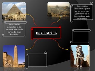 ING. EGIPCIA
Los egipcios
realizaron algunas
de las obras más
grandiosas de la
ingeniería de todos
los tiempos.
De todas las
pirámides, la del
faraón Keops fue la
mayor. La Gran
Pirámide..
 