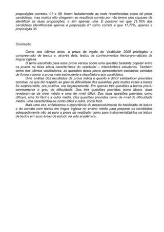 proposições corretas, 01 e 08, foram isoladamente as mais reconhecidas como tal pelos
candidatos, mas muitos não chegaram ao resultado correto por não terem sido capazes de
identificar as duas proposições, e sim apenas uma. É possível ver que 21,10% dos
candidatos identificaram apenas a proposição 01 como correta e que 17,77%, apenas a
proposição 08.
Conclusão
Como nos últimos anos, a prova de inglês do Vestibular 2009 privilegiou a
compreensão de textos e, através dela, testou os conhecimentos léxico-gramaticais da
língua inglesa.
O tema escolhido para essa prova versou sobre uma questão bastante popular entre
os jovens na faixa etária característica do vestibular – intercâmbios estudantis. Também
como nos últimos vestibulares, as questões desta prova apresentaram estruturas variadas
de forma a tornar a prova mais estimulante e desafiadora aos candidatos.
Uma análise dos resultados da prova indica o quanto é difícil estabelecer previsões
corretas, no que diz respeito ao grau de dificuldade das questões, pois muitas vezes a banca
foi surpreendida, ora positiva, ora negativamente. Em apenas três questões a banca previu
corretamente o grau de dificuldade. Das três questões previstas como fáceis, duas
revelaram-se de nível médio e uma de nível difícil. Das duas questões previstas como
difíceis, uma foi fácil e a outra média. Das questões previstas como de nível de dificuldade
médio, uma caracterizou-se como difícil e outra, como fácil.
Mais uma vez, enfatizamos a importância do desenvolvimento da habilidade de leitura
e do contato com textos em língua inglesa no ensino médio para preparar os candidatos
adequadamente não só para a prova do vestibular como para instrumentalizá-los na leitura
de textos em suas áreas de estudo na vida acadêmica.
 