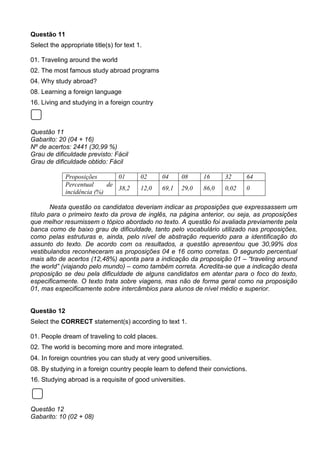 Questão 11
Select the appropriate title(s) for text 1.
01. Traveling around the world
02. The most famous study abroad programs
04. Why study abroad?
08. Learning a foreign language
16. Living and studying in a foreign country
Questão 11
Gabarito: 20 (04 + 16)
Nº de acertos: 2441 (30,99 %)
Grau de dificuldade previsto: Fácil
Grau de dificuldade obtido: Fácil
Proposições 01 02 04 08 16 32 64
Percentual de
incidência (%)
38,2 12,0 69,1 29,0 86,0 0,02 0
Nesta questão os candidatos deveriam indicar as proposições que expressassem um
título para o primeiro texto da prova de inglês, na página anterior, ou seja, as proposições
que melhor resumissem o tópico abordado no texto. A questão foi avaliada previamente pela
banca como de baixo grau de dificuldade, tanto pelo vocabulário utilizado nas proposições,
como pelas estruturas e, ainda, pelo nível de abstração requerido para a identificação do
assunto do texto. De acordo com os resultados, a questão apresentou que 30,99% dos
vestibulandos reconheceram as proposições 04 e 16 como corretas. O segundo percentual
mais alto de acertos (12,48%) aponta para a indicação da proposição 01 – “traveling around
the world” (viajando pelo mundo) – como também correta. Acredita-se que a indicação desta
proposição se deu pela dificuldade de alguns candidatos em atentar para o foco do texto,
especificamente. O texto trata sobre viagens, mas não de forma geral como na proposição
01, mas especificamente sobre intercâmbios para alunos de nível médio e superior.
Questão 12
Select the CORRECT statement(s) according to text 1.
01. People dream of traveling to cold places.
02. The world is becoming more and more integrated.
04. In foreign countries you can study at very good universities.
08. By studying in a foreign country people learn to defend their convictions.
16. Studying abroad is a requisite of good universities.
Questão 12
Gabarito: 10 (02 + 08)
 