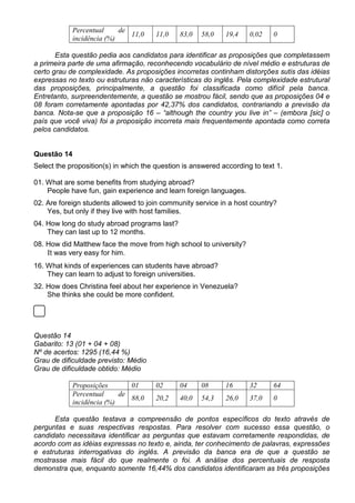 Percentual de
incidência (%)
11,0 11,0 83,0 58,0 19,4 0,02 0
Esta questão pedia aos candidatos para identificar as proposições que completassem
a primeira parte de uma afirmação, reconhecendo vocabulário de nível médio e estruturas de
certo grau de complexidade. As proposições incorretas continham distorções sutis das idéias
expressas no texto ou estruturas não características do inglês. Pela complexidade estrutural
das proposições, principalmente, a questão foi classificada como difícil pela banca.
Entretanto, surpreendentemente, a questão se mostrou fácil, sendo que as proposições 04 e
08 foram corretamente apontadas por 42,37% dos candidatos, contrariando a previsão da
banca. Nota-se que a proposição 16 – “although the country you live in” – (embora [sic] o
país que você viva) foi a proposição incorreta mais frequentemente apontada como correta
pelos candidatos.
Questão 14
Select the proposition(s) in which the question is answered according to text 1.
01. What are some benefits from studying abroad?
People have fun, gain experience and learn foreign languages.
02. Are foreign students allowed to join community service in a host country?
Yes, but only if they live with host families.
04. How long do study abroad programs last?
They can last up to 12 months.
08. How did Matthew face the move from high school to university?
It was very easy for him.
16. What kinds of experiences can students have abroad?
They can learn to adjust to foreign universities.
32. How does Christina feel about her experience in Venezuela?
She thinks she could be more confident.
Questão 14
Gabarito: 13 (01 + 04 + 08)
Nº de acertos: 1295 (16,44 %)
Grau de dificuldade previsto: Médio
Grau de dificuldade obtido: Médio
Proposições 01 02 04 08 16 32 64
Percentual de
incidência (%)
88,0 20,2 40,0 54,3 26,0 37,0 0
Esta questão testava a compreensão de pontos específicos do texto através de
perguntas e suas respectivas respostas. Para resolver com sucesso essa questão, o
candidato necessitava identificar as perguntas que estavam corretamente respondidas, de
acordo com as idéias expressas no texto e, ainda, ter conhecimento de palavras, expressões
e estruturas interrogativas do inglês. A previsão da banca era de que a questão se
mostrasse mais fácil do que realmente o foi. A análise dos percentuais de resposta
demonstra que, enquanto somente 16,44% dos candidatos identificaram as três proposições
 