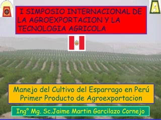 Manejo del Cultivo del Esparrago en Perú
Primer Producto de Agroexportacion
Ing° Mg. Sc.Jaime Martin Garcilazo Cornejo
I SIMPOSIO INTERNACIONAL DE
LA AGROEXPORTACION Y LA
TECNOLOGIA AGRICOLA
 