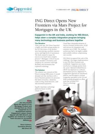 in collaboration with
ING Direct Opens New
Frontiers via Mars Project for
Mortgages in the UK
Capgemini in the UK and India, working for ING Direct,
helps steer a complex integration program bringing
many technology and business partners together
The Situation
Three years ago, ING Direct launched
a highly successful savings product in
the UK. Key tenets of the product
were keen pricing, excellent customer
service and high levels of automation.
The bank wanted to repeat the
success on a much more complex
process― Mortgages. Critical success
factors included convenience and
simplicity for customers with high
flexibility and automation that
exploited technology.
The Solution
The solution was centered on ING
Direct’s existing CRM system. It would
demand real-time interfaces with a
host of business partners for processes
like land conveyance, valuations,
credit scoring, fraud detection, card
and automated payments.
Equally important, technology
platforms based on J2EE,
Oracle and
Visual Basic demanded adoption of
Service-Oriented Architectures, SOAP
web services for integration and
extensive use of XML. The resultant
architecture had to be highly scalable
and available without compromising
user security.
ING Direct recognized the scale of the
challenge―the largest implementation
at any ING Direct business unit,
worldwide. Capgemini was closely
involved as a strategic partner from
the outset. Rational Unified Process
(RUP) was deployed as a software
development process. Rightshore™,
Capgemini’s approach for distributed
delivery, was leveraged to include
Capgemini specialists in the UK and
India working alongside an offsite
team that included ING
Direct’s technology
partners.
“We
are very excited
about the launch of our
Mortgage Product and
pleased that we chose
Capgemini as our
development partner.
Capgemini’s values closely
aligned with ING Direct’s and
together we worked as a single
team focused on successful
delivery.
”Simon Andrews,
Operations Director,
ING Direct UK
 