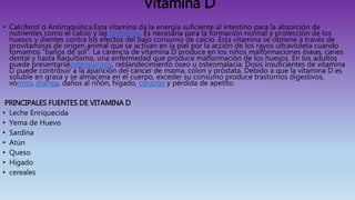 Vitamina D
• Calciferol o Antirraquítica.Esta vitamina da la energía suficiente al intestino para la absorción de
nutrientes como el calcio y las proteínas. Es necesaria para la formación normal y protección de los
huesos y dientes contra los efectos del bajo consumo de calcio. Esta vitamina se obtiene a través de
provitaminas de origen animal que se activan en la piel por la acción de los rayos ultravioleta cuando
tomamos "baños de sol". La carencia de vitamina D produce en los niños malformaciones óseas, caries
dental y hasta Raquitismo, una enfermedad que produce malformación de los huesos. En los adultos
puede presentarseosteoporosis, reblandecimiento óseo u osteomalacia. Dosis insuficientes de vitamina
D puede contribuir a la aparición del cáncer de mama, colon y próstata. Debido a que la vitamina D es
soluble en grasa y se almacena en el cuerpo, exceder su consumo produce trastornos digestivos,
vómito, diarrea, daños al riñón, hígado, corazón y pérdida de apetito.
PRINCIPALES FUENTES DE VITAMINA D
• Leche Enriquecida
• Yema de Huevo
• Sardina
• Atún
• Queso
• Hígado
• cereales
 