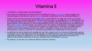 Vitamina E
• Tocoferol o restauradora de la fertilidad.
• Esta vitamina participa en la formación de glóbulos rojos, músculos y otros tejidos. Se
necesita para la formación de las células sexuales masculinas y en la antiesterilización.
• Tiene como función principal participar como antioxidante, es algo así como un escudo
protector de las membranas de las células que hace que no envejezcan o se deterioren por
los radicales libres que contienen oxígeno y que pueden resultar tóxicas y cancerígenas. La
participación de la vitamina E como antioxidante es de suma importancia en la prevención
de enfermedades donde existe una destrucción de células importantes. Protege al pulmón
contra la contaminación. Proporciona oxígeno al organismo y retarda el envejecimiento
celular, por lo que mantiene joven el cuerpo. También acelera la cicatrización de las
quemaduras, ayuda a prevenir los abortos espontáneos y calambres en las piernas.
• La deficiencia de la vitamina E puede ser por dos causas, por no consumir alimentos que la
contenga o por mala absorción de las grasas; la vitamina E por ser una vitamina liposoluble,
necesita que para su absorción en el intestino se encuentren presentes las grasas. Su
deficiencia produce distrofia muscular, pérdida de la fertilidad y Anemia.
• Al parecer, su exceso no produce efectos tóxicos masivos.
 