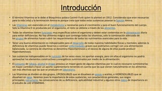 Introducción
• El término Vitamina se le debe al Bioquímico polaco Casimir Funk quien lo planteó en 1912. Consideraba que eran necesarias
para la vida (vita) y la terminación Amina es porque creía que todas estas sustancias poseían la función Amina.
• Las Vitaminas son esenciales en el metabolismo y necesarias para el crecimiento y para el buen funcionamiento del cuerpo.
Solo la Vitamina D es producida por el organismo, el resto se obtiene a través de los alimentos.
• Todas las vitaminas tienen funciones muy específicas sobre el organismo y deben estar contenidas en la alimentación diaria
para evitar deficiencias. No hay alimento mágico que contenga todas las vitaminas, solo la combinación adecuada de
los grupos de alimentos hacen cubrir los requerimientos de todos los nutrimentos esenciales para la vida.
• Tener una buena alimentación es indispensable para el desarrollo de todas nuestras habilidades físicas y mentales; además la
deficiencia de vitaminas puede llevarnos a contraer enfermedades graves que podríamos corregir con una alimentación
balanceada. La carencia de vitaminas se denomina Hipovitaminosis y el exceso de alguna de ellas puede producir
Hipervitaminosis.
• Son sustancias indispensables en la nutrición de los seres vivos; no aportan energía, pero sin ellas el organismo no podría
aprovechar los elementos constructivos y energéticos suministrados por medio de la alimentación.
• El consumo de tabaco, alcohol o drogas provoca un mayor gasto de algunas vitaminas por lo cual es necesario suministrarlas
en mayor cantidad o hacer un aporte suplementario teniendo en cuenta que las que vienen naturalmente en los alimentos
son más efectivas que las que se producen en laboratorio.
• Las Vitaminas se dividen en dos grupos, LIPOSOLUBLES que se disuelven en grasas y aceites, e HIDROSOLUBLES que se
disuelven en agua. Veremos pues la importancia de estas sustancias, sus características generales, sus rasgos
principales, estructuras, las consecuencias de su deficiencia, aplicabilidad industrial y algunos otros datos de importancia en
el estudio de LAS VITAMINAS.
 