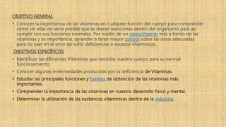 OBJETIVO GENERAL
• Conocer la importancia de las vitaminas en cualquier función del cuerpo para comprender
cómo sin ellas no sería posible que se dieran reacciones dentro del organismo para así
cumplir con sus funciones normales. Por medio de un conocimiento más a fondo de las
vitaminas y su importancia, aprender a tener mayor control sobre las dosis adecuadas
para no caer en el error de sufrir deficiencias o excesos vitamínicos.
OBJETIVOS ESPECÍFICOS
• Identificar las diferentes Vitaminas que necesita nuestro cuerpo para su normal
funcionamiento.
• Conocer algunas enfermedades producidas por la deficiencia de Vitaminas.
• Estudiar las principales funciones y fuentes de obtención de las vitaminas más
importantes.
• Comprender la importancia de las vitaminas en nuestro desarrollo físico y mental.
• Determinar la utilización de las sustancias vitamínicas dentro de la industria.
 