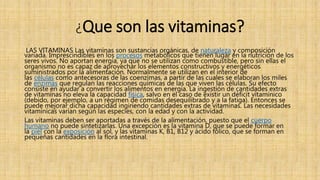 ¿Que son las vitaminas?
LAS VITAMINAS Las vitaminas son sustancias orgánicas, de naturaleza y composición
variada. Imprescindibles en los procesos metabólicos que tienen lugar en la nutrición de los
seres vivos. No aportan energía, ya que no se utilizan como combustible, pero sin ellas el
organismo no es capaz de aprovechar los elementos constructivos y energéticos
suministrados por la alimentación. Normalmente se utilizan en el interior de
las células como antecesoras de las coenzimas, a partir de las cuales se elaboran los miles
de enzimas que regulan las reacciones químicas de las que viven las células. Su efecto
consiste en ayudar a convertir los alimentos en energía. La ingestión de cantidades extras
de vitaminas no eleva la capacidad física, salvo en el caso de existir un déficit vitamínico
(debido, por ejemplo, a un régimen de comidas desequilibrado y a la fatiga). Entonces se
puede mejorar dicha capacidad ingiriendo cantidades extras de vitaminas. Las necesidades
vitamínicas varían según las especies, con la edad y con la actividad.
Las vitaminas deben ser aportadas a través de la alimentación, puesto que el cuerpo
humano no puede sintetizarlas. Una excepción es la vitamina D, que se puede formar en
la piel con la exposición al sol, y las vitaminas K, B1, B12 y ácido fólico, que se forman en
pequeñas cantidades en la flora intestinal.
 