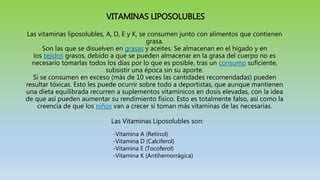 VITAMINAS LIPOSOLUBLES
Las vitaminas liposolubles, A, D, E y K, se consumen junto con alimentos que contienen
grasa.
Son las que se disuelven en grasas y aceites. Se almacenan en el hígado y en
los tejidos grasos, debido a que se pueden almacenar en la grasa del cuerpo no es
necesario tomarlas todos los días por lo que es posible, tras un consumo suficiente,
subsistir una época sin su aporte.
Si se consumen en exceso (más de 10 veces las cantidades recomendadas) pueden
resultar tóxicas. Esto les puede ocurrir sobre todo a deportistas, que aunque mantienen
una dieta equilibrada recurren a suplementos vitamínicos en dosis elevadas, con la idea
de que así pueden aumentar su rendimiento físico. Esto es totalmente falso, así como la
creencia de que los niños van a crecer si toman más vitaminas de las necesarias.
Las Vitaminas Liposolubles son:
-Vitamina A (Retinol)
-Vitamina D (Calciferol)
-Vitamina E (Tocoferol)
-Vitamina K (Antihemorrágica)
 