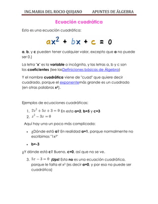 ING.MARIA DEL ROCIO QUIJANO APUNTES DE ÁLGEBRA
Ecuación cuadrática
Esto es una ecuación cuadrática:
a, b, y c pueden tener cualquier valor, excepto que a no puede
ser 0.)
La letra "x" es la variable o incógnita, y las letras a, b y c son
los coeficientes (lee lasDefiniciones básicas de Álgebra)
Y el nombre cuadrática viene de "cuad" que quiere decir
cuadrado, porque el exponentemás grande es un cuadrado
(en otras palabras x2).
Ejemplos de ecuaciones cuadráticas:
1. En esta a=2, b=5 y c=3
2.
Aquí hay una un poco más complicada:
 ¿Dónde está a? En realidad a=1, porque normalmente no
escribimos "1x2"
 b=-3
¿Y dónde está c? Bueno, c=0, así que no se ve.
3. ¡Ups! Esta no es una ecuación cuadrática,
porque le falta el x2 (es decir a=0, y por eso no puede ser
cuadrática)
 