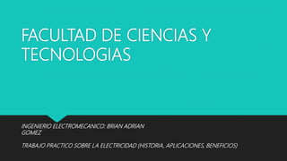 FACULTAD DE CIENCIAS Y
TECNOLOGIAS
TRABAJO PRACTICO SOBRE LA ELECTRICIDAD (HISTORIA, APLICACIONES, BENEFICIOS)
INGENIERIO ELECTROMECANICO: BRIAN ADRIAN
GOMEZ
 