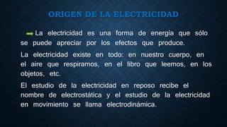 ORIGEN DE LA ELECTRICIDAD
La electricidad es una forma de energía que sólo
se puede apreciar por los efectos que produce.
La electricidad existe en todo: en nuestro cuerpo, en
el aire que respiramos, en el libro que leemos, en los
objetos, etc.
El estudio de la electricidad en reposo recibe el
nombre de electrostática y el estudio de la electricidad
en movimiento se llama electrodinámica.
 
