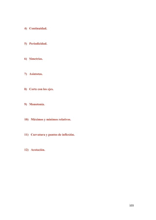 103
4) Continuidad.
5) Periodicidad.
6) Simetrías.
7) Asíntotas.
8) Corte con los ejes.
9) Monotonía.
10) Máximos y mínimos relativos.
11) Curvatura y puntos de inflexión.
12) Acotación.
 