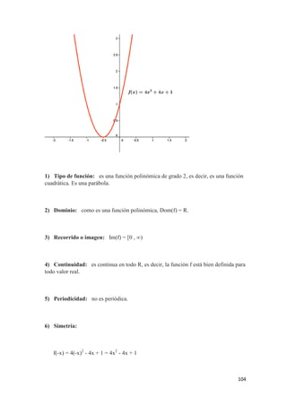 104
1) Tipo de función: es una función polinómica de grado 2, es decir, es una función
cuadrática. Es una parábola.
2) Dominio: como es una función polinómica, Dom(f) = R.
3) Recorrido o imagen: Im(f) = [0 , ∞)
4) Continuidad: es continua en todo R, es decir, la función f está bien definida para
todo valor real.
5) Periodicidad: no es periódica.
6) Simetría:
f(-x) = 4(-x)2
- 4x + 1 = 4x2
- 4x + 1
 