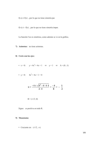 105
f(-x) ≠ f(x) , por lo que no tiene simetría par.
f(-x) ≠ - f(x) , por lo que no tiene simetría impar.
La función f no es simétrica, como además se ve en la gráfica.
7) Asíntotas: no tiene asíntotas.
8) Corte con los ejes:
• x = 0: y = 4x2
+ 4x + 1 ⇒ y = 1 ⇒ A = (0 , 1)
• y = 0: 4x2
+ 4x + 1 = 0
B = (-1/2 ,0)
Signo: es positiva en todo R.
9) Monotonía:
• Creciente en: (-1/2 , ∞)
 