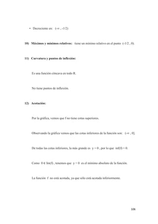 106
• Decreciente en: (-∞ , -1/2)
10) Máximos y mínimos relativos: tiene un mínimo relativo en el punto (-1/2 , 0).
11) Curvatura y puntos de inflexión:
Es una función cóncava en todo R.
No tiene puntos de inflexión.
12) Acotación:
Por la gráfica, vemos que f no tiene cotas superiores.
Observando la gráfica vemos que las cotas inferiores de la función son: (-∞ , 0].
De todas las cotas inferiores, la más grande es y = 0 , por lo que inf(f) = 0.
Como 0 ∈ Im(f) , tenemos que y = 0 es el mínimo absoluto de la función.
La función f no está acotada, ya que sólo está acotada inferiormente.
 