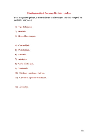 107
Estudio completo de funciones. Ejercicios resueltos.
Dada la siguiente gráfica, estudia todas sus características. Es decir, completa los
siguientes apartados:
1) Tipo de función.
2) Dominio.
3) Recorrido o imagen.
4) Continuidad.
5) Periodicidad.
6) Simetrías.
7) Asíntotas.
8) Corte con los ejes.
9) Monotonía.
10) Máximos y mínimos relativos.
11) Curvatura y puntos de inflexión.
12) Acotación.
 
