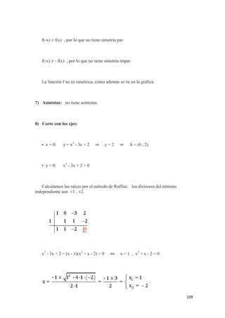 109
f(-x) ≠ f(x) , por lo que no tiene simetría par.
f(-x) ≠ - f(x) , por lo que no tiene simetría impar.
La función f no es simétrica, como además se ve en la gráfica.
7) Asíntotas: no tiene asíntotas.
8) Corte con los ejes:
• x = 0: y = x3
- 3x + 2 ⇒ y = 2 ⇒ A = (0 , 2)
• y = 0: x3
- 3x + 2 = 0
Calculamos las raíces por el método de Ruffini: los divisores del término
independiente son ±1 , ±2.
x3
- 3x + 2 = (x - 1)(x2
+ x - 2) = 0 ⇔ x = 1 , x2
+ x - 2 = 0
 