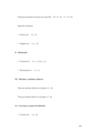 110
Tenemos dos puntos de corte con el eje OX: B = (1 , 0) , C = (-2 , 0)
Signo de la función:
• Positiva en: (-2 , ∞)
• Negativa en: (-∞ , -2)
9) Monotonía:
• Creciente en: (-∞ , -1) ∪ (1 , ∞)
• Decreciente en: (-1 , 1)
10) Máximos y mínimos relativos:
Tiene un máximo relativo en el punto (-1 , 4).
Tiene un mínimo relativo en el punto (1 , 0).
11) Curvatura y puntos de inflexión:
• Convexa en: (-∞ , 0).
 